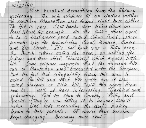 12/27/90 Nick photocopied something from the library
yesterday. The only evidence of an Indian village in southern Manhattan was found right here
where The Hill is now. Shell banks were found down on Pearl Street, for example. In the
1600's, there used to be a freshwater pond called Collect Pond, whose perimeter was the
present day Canal, Bowery, Centre and Elm Streets. Its one bank was a hilly area. The
Dutch settlers called the area as well as the Indians and their chief