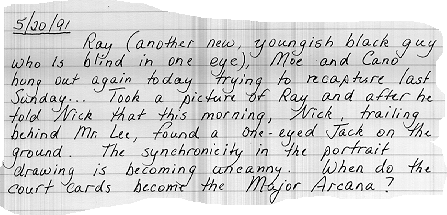 5/20/91        Ray (another new, youngish, black guy who is blind
                    in one eye), Moe and Cano hung out again today trying to
                    recapture last Sunday... Took a picture of Ray and after he
                    told Nick so this morning, Nick, trailing behind Mr. Lee,
                    found a one-eyed jack on the ground.  The synchronicity in
                    the portrait drawing is becoming uncanny.  When do the
                    court cards become the Major Arcana?