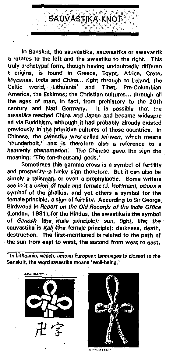 In Sanskrit, the sauvastika, sauwastika or swavastika rotates to the
left and the swastika to
the right.  This truly archetypal form, though having undoubtedly different origins, is found in
Greece, Egypt, Africa, Crete, Mycenae, India and China... right through to Ireland, the Celtic
world, Lithuania* and Tibet, Pre-Columbian America, the Eskimos, the Christian cultures...
through all the ages of man, in fact, from prehistory to the 20th century and Nazi Germany.  It is
possible that the swastika reached China and Japan and became widespread via Buddhism,
although it had probably already existed previously in the primitive cultures of those countries. 
In Chinese, the swastika was called lei-wen, which means  thunderbolt,' and is therefore also a
reference to a heavenly phenomenon.  The Chinese gave the sign the meaning:  The ten-thousand
gods.'

Sometimes this gamma-cross is a symbol of fertility and prosperity--a lucky sign therefore. 
But it can also be simply a talisman, or even a prophylactic.  Some writers see in it a union of
male and female (J. Hoffman), others a symbol of the phallus, and yet others a symbol for the
female principle, a sign of fertility.  According to Sir George Birdwood in Report on the Old
Records of the India Office (London, 1981), for the Hindus, the swastika is the symbol of
Ganesh (the male principle): sun, light, life; the sauvastika is Kali (the female principle):
darkness, death, destruction.  The first-mentioned is related to the path of the sun from east to
west, the second from west to east.

  * In Lithuania, which, among European languages is closest to the Sanskrit, the word swastika
means 'well-being.'