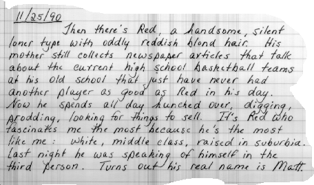 Thanksgiving 1990 Then there's Red, a handsome, introverted
loner
type with oddly reddish blond hair. His mother still
collects newspaper articles that talk about the current high
school basketball teams at his old school that just have
never had another player as good as Red in his day. Now
he spends all day hunched over, digging, prodding, looking
for things to sell. It's Red who fascinates me the most
because he's the most like me: white, middle-class, raised
in suburbia. Last night, he was speaking of himself in the
third person. Turns out his real name is Matt.